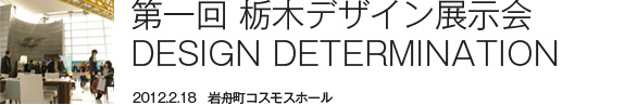 第一回 栃木デザイン展示会 DESIGN DETERMINATION 2012.2.18　岩舟町コスモスホール レアレアの原点。栃木から発信するデザインのこだわり